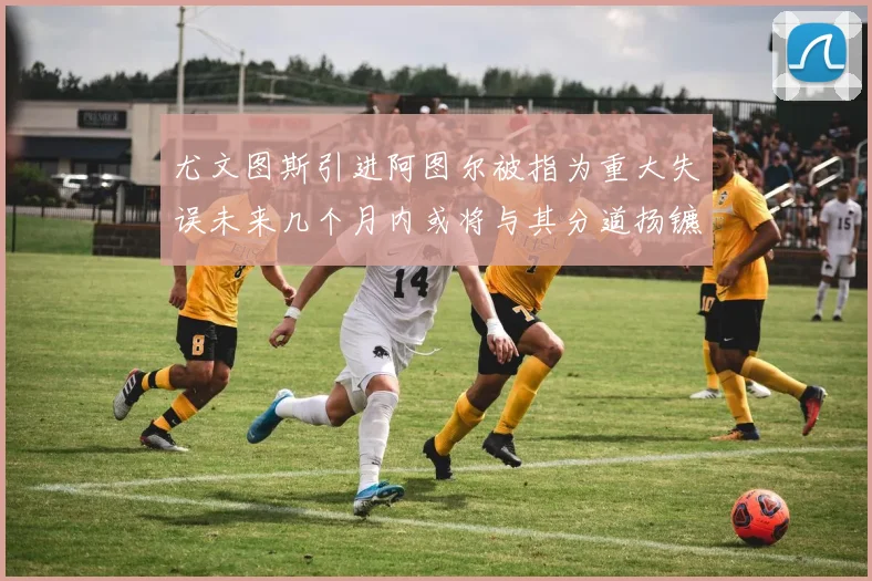 尤文图斯引进阿图尔被指为重大失误未来几个月内或将与其分道扬镳