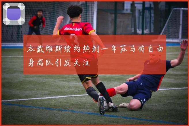 本戴维斯续约热刺一年苏马将自由身离队引发关注