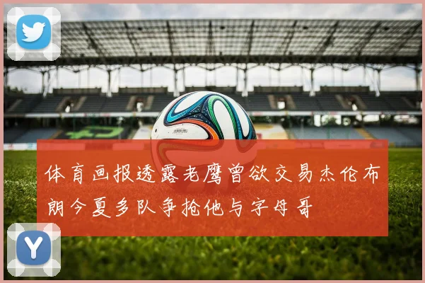 体育画报透露老鹰曾欲交易杰伦布朗今夏多队争抢他与字母哥