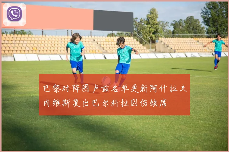 巴黎对阵图卢兹名单更新阿什拉夫内维斯复出巴尔科拉因伤缺席