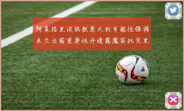 阿莱格里谈执教意大利可能性强调米兰当前重要性并透露魔笛托莫里缺阵消息