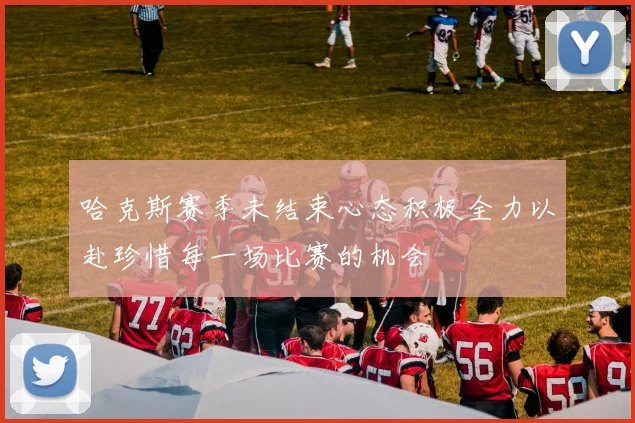 哈克斯赛季未结束心态积极全力以赴珍惜每一场比赛的机会
