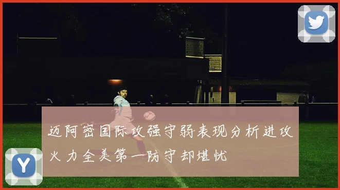 迈阿密国际攻强守弱表现分析进攻火力全美第一防守却堪忧