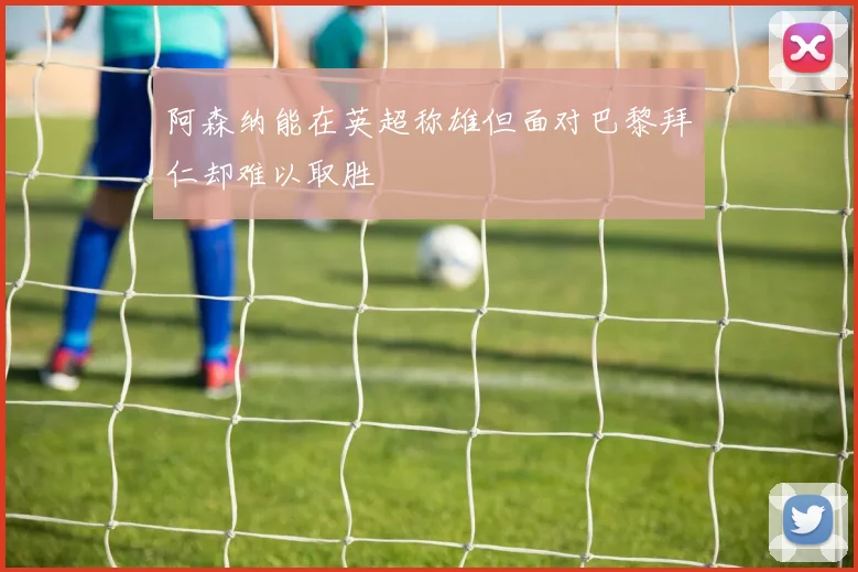 阿森纳能在英超称雄但面对巴黎拜仁却难以取胜