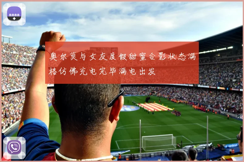 奥尔莫与女友度假甜蜜合影状态满格仿佛充电完毕满电出发