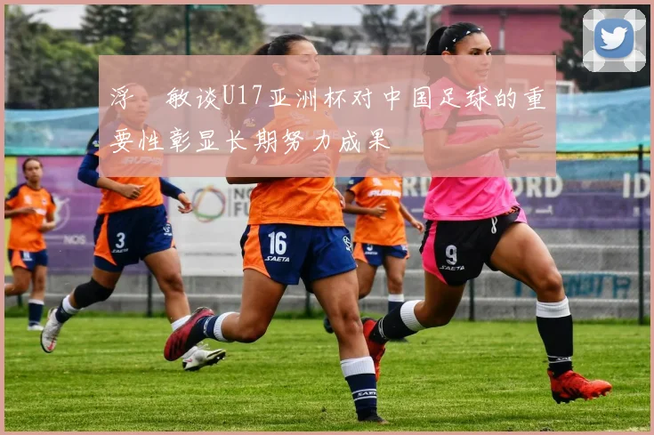 浮嶋敏谈U17亚洲杯对中国足球的重要性彰显长期努力成果