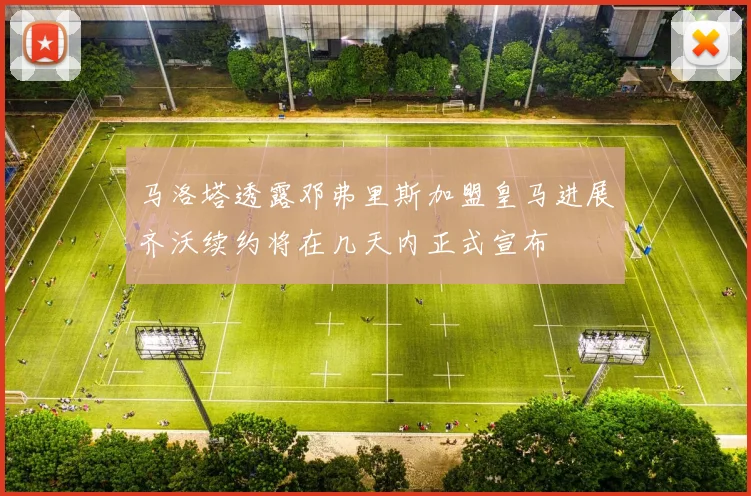 马洛塔透露邓弗里斯加盟皇马进展齐沃续约将在几天内正式宣布