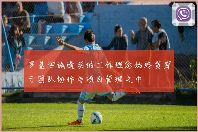 罗基坦诚透明的工作理念始终贯穿于团队协作与项目管理之中