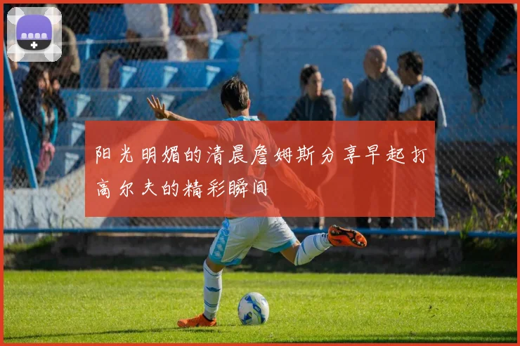 阳光明媚的清晨詹姆斯分享早起打高尔夫的精彩瞬间