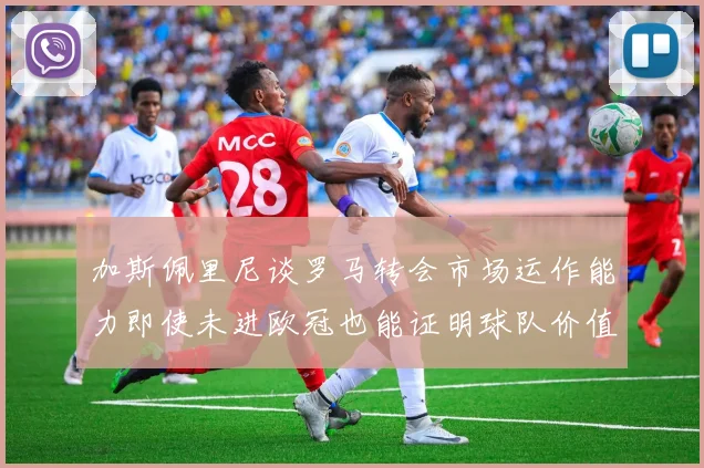加斯佩里尼谈罗马转会市场运作能力即使未进欧冠也能证明球队价值