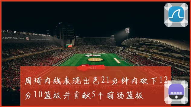周琦内线表现出色21分钟内砍下12分10篮板并贡献5个前场篮板